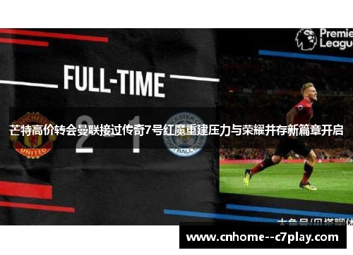 芒特高价转会曼联接过传奇7号红魔重建压力与荣耀并存新篇章开启 芒特高价转会曼联接过传奇7号红魔重建压力与荣耀并存新篇章开启